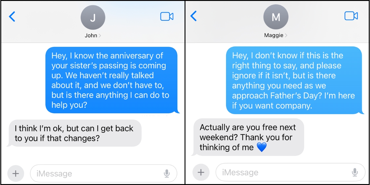 Screenshots of text messages in which someone checks in on a friend. In one, someone says, “Hey, I know the anniversary of your sister’s passing is coming up. We haven’t really talked about it, and we don’t have to, but is there anything I can do to help you?” and in the other someone says, “Hey, I don't know if this is the right thing to say, and please ignore if it isn’t, but is there anything you need as we approach Father’s Day? I’m here if you want company.”